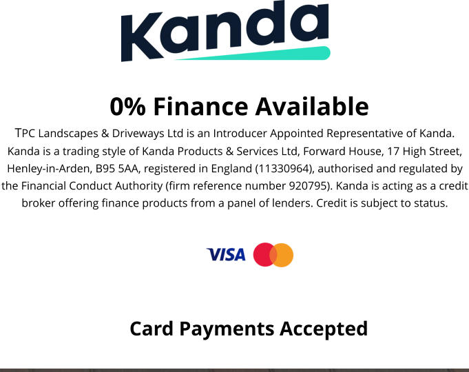 0% Finance Available TPC Landscapes & Driveways Ltd is an Introducer Appointed Representative of Kanda. Kanda is a trading style of Kanda Products & Services Ltd, Forward House, 17 High Street, Henley-in-Arden, B95 5AA, registered in England (11330964), authorised and regulated by the Financial Conduct Authority (firm reference number 920795). Kanda is acting as a credit broker offering finance products from a panel of lenders. Credit is subject to status.  Card Payments Accepted